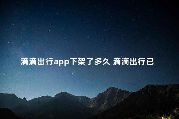 滴滴出行app下架了多久 滴滴出行已下架了吗